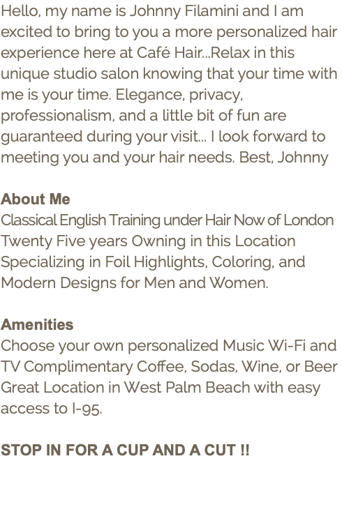 Hello, my name is Johnny Filamini and I am excited to bring to you a more personalized hair experience here at Café Hair...Relax in this unique studio salon knowing that your time with me is your time. Elegance, privacy, professionalism, and a little bit of fun are guaranteed during your visit... I look forward to meeting you and your hair needs. Best, Johnny About Me Classical English Training under Hair Now of London Twenty Five years Owning in this Location Specializing in Foil Highlights, Coloring, and Modern Designs for Men and Women. Amenities Choose your own personalized Music Wi-Fi and TV Complimentary Coffee, Sodas, Wine, or Beer Great Location in West Palm Beach with easy access to I-95. STOP IN FOR A CUP AND A CUT !!