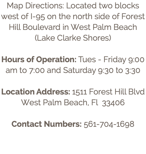 Map Directions: Located two blocks west of I-95 on the north side of Forest Hill Boulevard in West Palm Beach (Lake Clarke Shores) Hours of Operation: Tues - Friday 9:00 am to 7:00 and Saturday 9:30 to 3:30 Location Address: 1511 Forest Hill Blvd West Palm Beach, Fl 33406 Contact Numbers: 561-704-1698