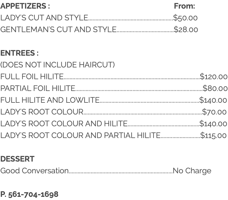 APPETIZERS : From: LADY'S CUT AND STYLE..........................................................$50.00 GENTLEMAN'S CUT AND STYLE.......................................$28.00 ENTREES : (DOES NOT INCLUDE HAIRCUT) FULL FOIL HILITE.............................................................................................$120.00 PARTIAL FOIL HILITE.......................................................................................$80.00 FULL HILITE AND LOWLITE....................................................................$140.00 LADY'S ROOT COLOUR.................................................................................$70.00 LADY'S ROOT COLOUR AND HILITE.................................................$140.00 LADY'S ROOT COLOUR AND PARTIAL HILITE...........................$115.00 DESSERT Good Conversation.......................................................................No Charge P. 561-704-1698